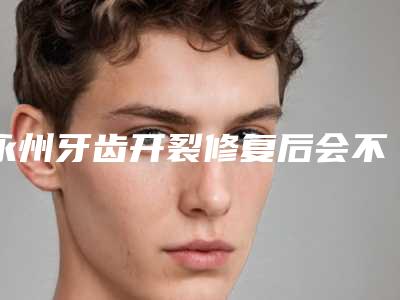 永州牙齿开裂修复后会不会产生副作用呢