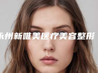 永州新唯美医疗美容整形医院,永州星美医疗美容二强争霸看你选哪家