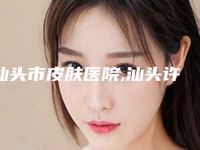 汕头市皮肤医院,汕头许宏权医疗美容诊所专业连锁你选谁