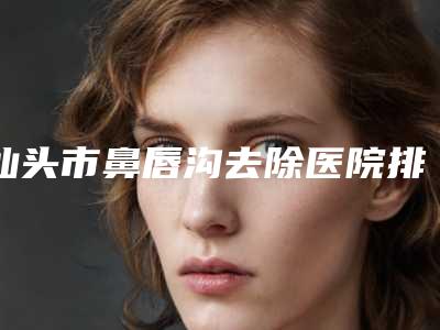 汕头市鼻唇沟去除医院排名前三_前六已揭晓-汕头名流整形美容口碑医美