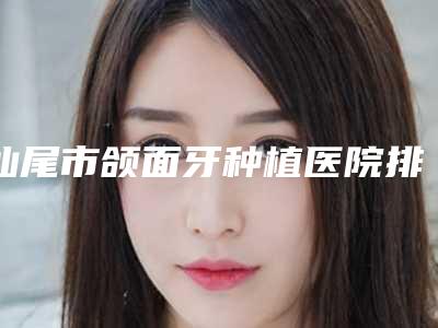 汕尾市颌面牙种植医院排行榜前十位大全(汕尾张培华口腔门诊福音榜单抢先预览)