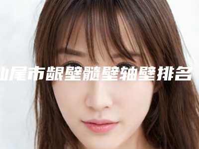 汕尾市龈壁髓壁轴壁排名榜口碑如何点击速览-汕尾市龈壁髓壁轴壁口腔医生