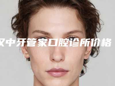 汉中牙管家口腔诊所价格(价目)详细公开-附固定假牙案例