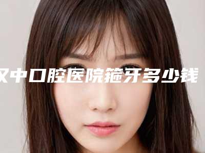 汉中口腔医院箍牙多少钱
