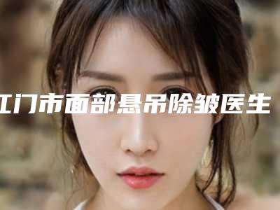 江门市面部悬吊除皱医生排行榜前十强排行公开(常海医生技术强口碑可靠)