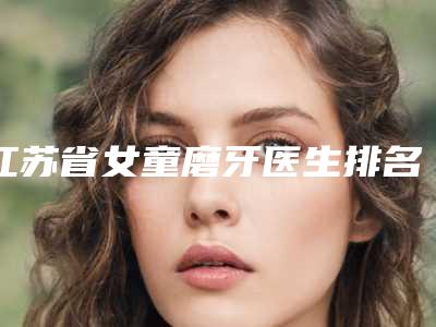 江苏省女童磨牙医生排名榜综合实力前十提前公布一览-江苏省蔡灿口腔医生