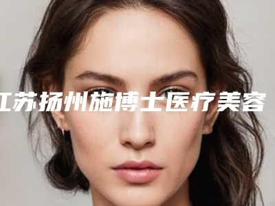 江苏扬州施博士医疗美容门诊部价格(价目)表全新揭秘一览附unny卧蚕案例