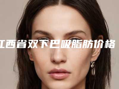 江西省双下巴吸脂肪价格表(费用)超新惊爆一览-江西省双下巴吸脂肪手术修复费用