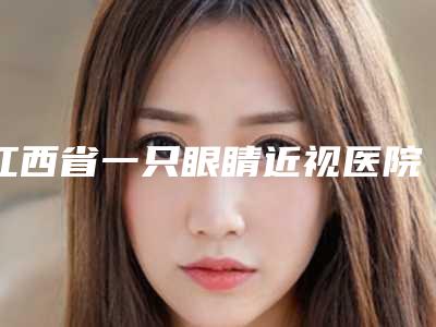 江西省一只眼睛近视医院在榜清单前10位人气盘点-南昌乔诗美医疗美容诊所这份名单看了不亏