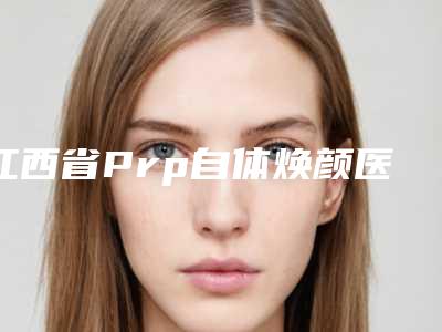 江西省Prp自体焕颜医生排行榜前十强女生必看名单推荐-江西省Prp自体焕颜整形医生