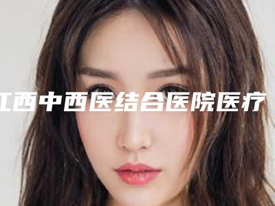 江西中西医结合医院医疗美容整形科,江西华容整形外科门诊部2025排名实力PK