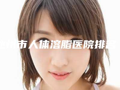 池州市人体溶脂医院排名前十名最新排序公布(池州市贵池区伊尚美医疗美容门诊部等实力入选-附价格)