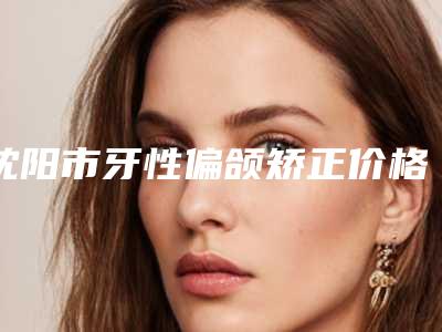 沈阳市牙性偏颌矫正价格(收费标准)年终钜惠-沈阳市牙性偏颌矫正价格