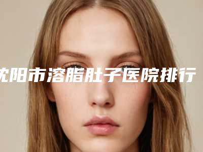 沈阳市溶脂肚子医院排行top10强名气大(沈阳医大一院整形美容科收费合理不推销)