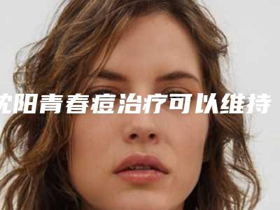 沈阳青春痘治疗可以维持几年「沈阳青春痘治疗术可以永久保持」