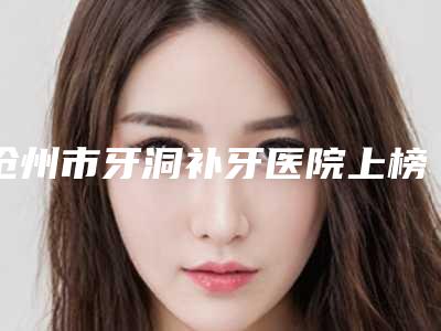 沧州市牙洞补牙医院上榜清单前十佳榜单一览(沧州市牙洞补牙口腔医院经历分享)