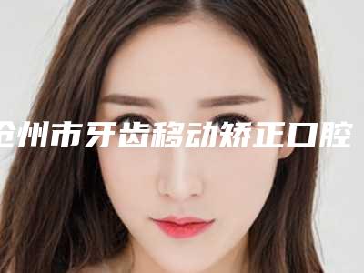 沧州市牙齿移动矫正口腔医生排名前十专个横评-孙燕医生看介绍网评不错