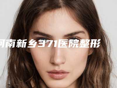 河南新乡371医院整形美容科,新乡新艺医疗美容整形项目价格表技术怎么样