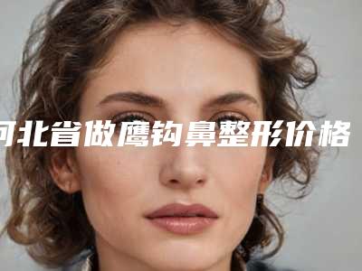 河北省做鹰钩鼻整形价格(价目)表2025全面公开(近6个月均价为:16607元)