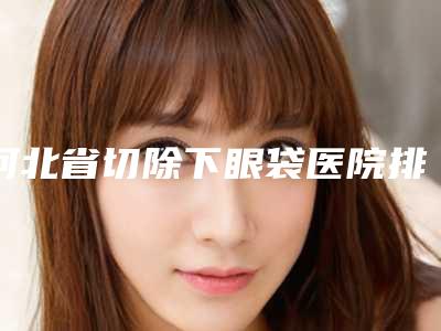 河北省切除下眼袋医院排名前十一览名单更新-河北省切除下眼袋整形医院