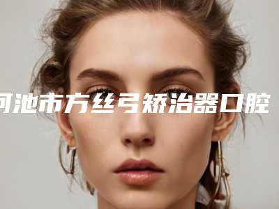 河池市方丝弓矫治器口腔医生在榜名单前十自查-河池市方丝弓矫治器医生业内数一数二