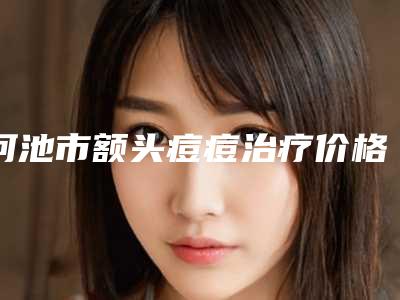 河池市额头痘痘治疗价格收费表热门项目全新上线-河池市额头痘痘治疗医院手术一般都需要准备多少钱