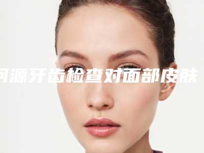 河源牙齿检查对面部皮肤会不会有伤害
