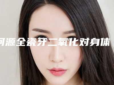 河源全瓷牙二氧化对身体的副作用是什么
