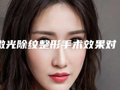 激光除纹整形手术效果对比,激光除纹整形手术的效果好不好