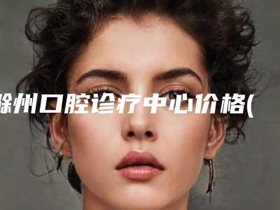 滁州口腔诊疗中心价格(费用)清单_更新-附金属牙套牙齿矫正案例