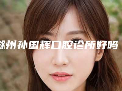 滁州孙国辉口腔诊所好吗-价格收费表官宣发布