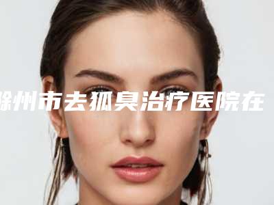 滁州市去狐臭治疗医院在榜名单提前公布一览(滁州东方国际医疗美容点着看价格表_技术)