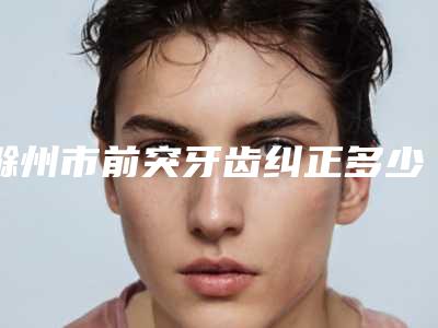 滁州市前突牙齿纠正多少钱-滁州市前突牙齿纠正医院排行榜前十佳终于发了