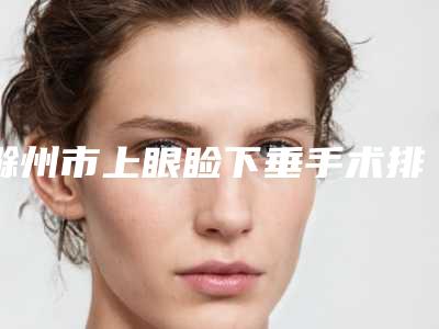 滁州市上眼睑下垂手术排名哪家好-滁州市上眼睑下垂手术整形医院