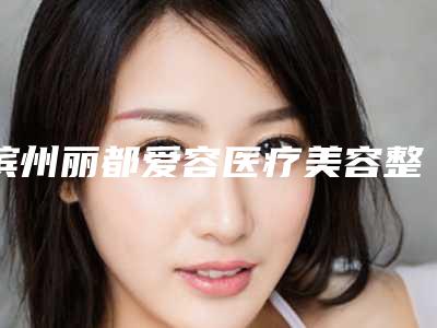 滨州丽都爱容医疗美容整形医院,山东滨州曦朵医疗美容门诊部哪家更厉害