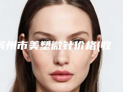 滨州市美塑微针价格(收费标准)全览-滨州市美塑微针手术价格有多高