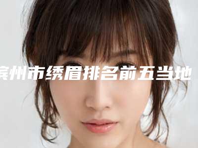 滨州市绣眉排名前五当地口碑超好（滨州市绣眉整形医院）