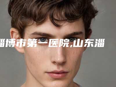 淄博市第一医院,山东淄博第八人民医院看哪家医院技术好