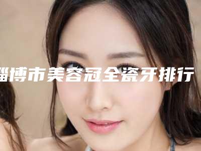淄博市美容冠全瓷牙排行TOP10不踩雷-淄博市美容冠全瓷牙口腔医生