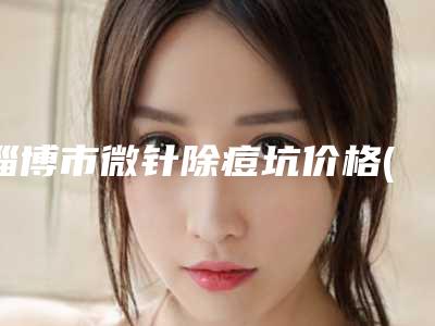 淄博市微针除痘坑价格(价目)表项目分享-近8个月均价为3829元