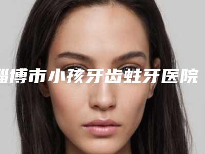淄博市小孩牙齿蛀牙医院在榜名单十强哪些做的好(淄博市小孩牙齿蛀牙口腔医院资料、拿手项目评价一览)