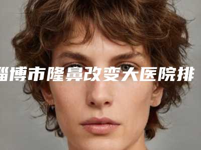 淄博市隆鼻改变大医院排名榜前十位权威大盘点(淄博市隆鼻改变大整形医院)
