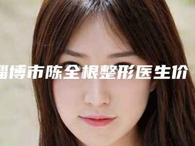 淄博市陈全根整形医生价格(价目)表口碑洋气出炉