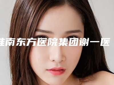 淮南东方医院集团谢一医院整形科价格(价目)可靠版曝光附塌鼻子垫鼻子案例