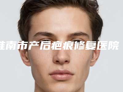 淮南市产后疤痕修复医院上榜名单前十佳是哪几家权威机构(淮南市第一人民医院技术满分价格便宜)