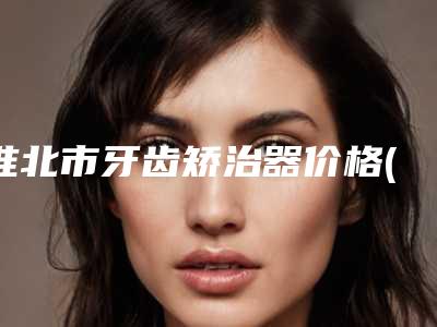 淮北市牙齿矫治器价格(价目)一览-淮北市牙齿矫治器价格