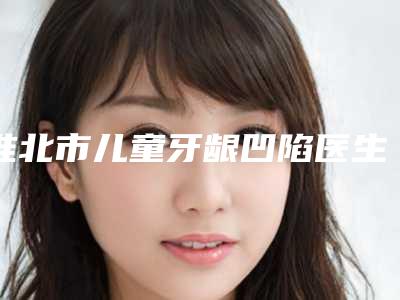 淮北市儿童牙龈凹陷医生排行前十强综合大盘点-淮北市胡玉英口腔医生