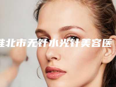 淮北市无针水光针美容医院在榜清单top10强评价怎么样-淮北市无针水光针美容整形费用需要用多少