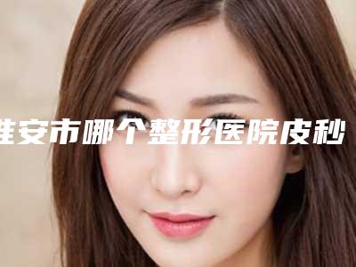 淮安市哪个整形医院皮秒祛斑去黄褐斑做的好(淮安市第一人民医院(淮安一院)整形美容科深受爱美人士青睐)