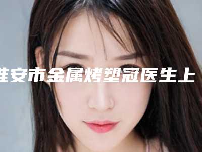 淮安市金属烤塑冠医生上榜清单前十全面上新-淮安市朴勇旭口腔医生